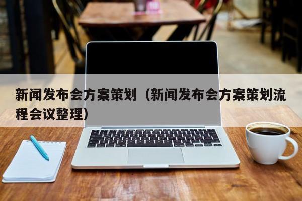 新闻发布会方案策划（新闻发布会方案策划流程会议整理）