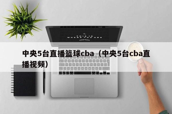 中央5台直播篮球cba（中央5台cba直播视频）