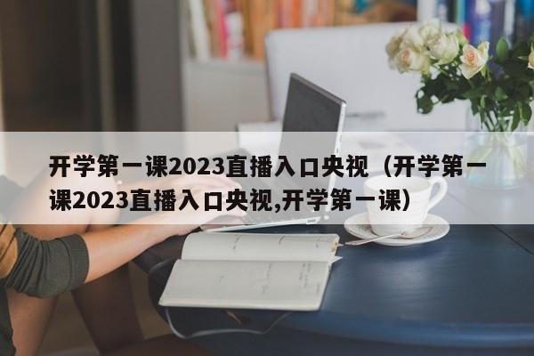 开学第一课2023直播入口央视（开学第一课2023直播入口央视,开学第一课）