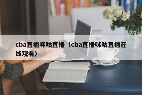 cba直播咪咕直播（cba直播咪咕直播在线观看）