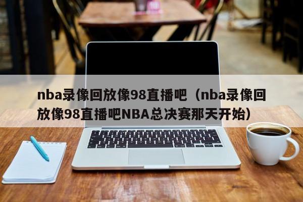 nba录像回放像98直播吧（nba录像回放像98直播吧NBA总决赛那天开始）