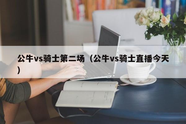 公牛vs骑士第二场（公牛vs骑士直播今天）