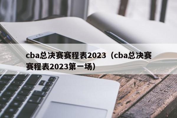 cba总决赛赛程表2023（cba总决赛赛程表2023第一场）