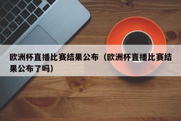 欧洲杯直播比赛结果公布（欧洲杯直播比赛结果公布了吗）