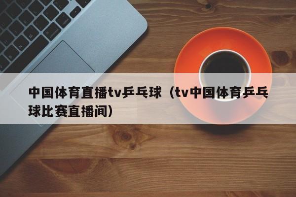 中国体育直播tv乒乓球（tv中国体育乒乓球比赛直播间）