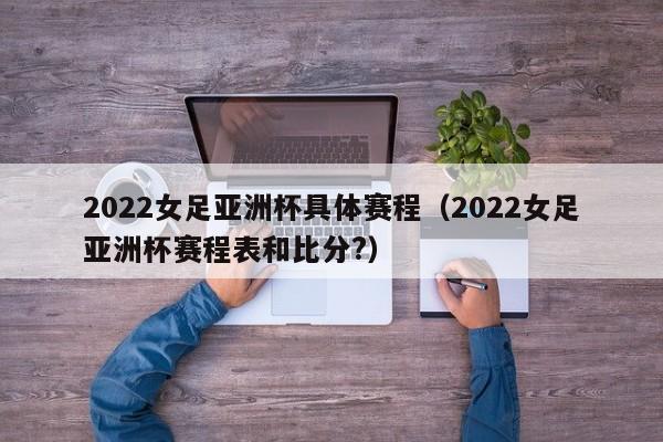 2022女足亚洲杯具体赛程（2022女足亚洲杯赛程表和比分?）