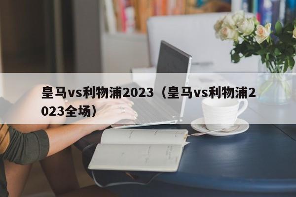 皇马vs利物浦2023（皇马vs利物浦2023全场）