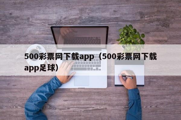 500彩票网下载app（500彩票网下载app足球）