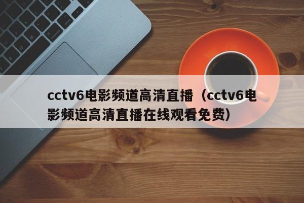 cctv6电影频道高清直播（cctv6电影频道高清直播在线观看免费）