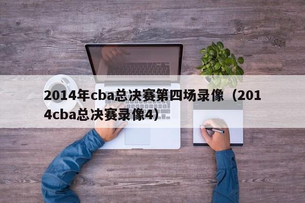 2014年cba总决赛第四场录像（2014cba总决赛录像4）