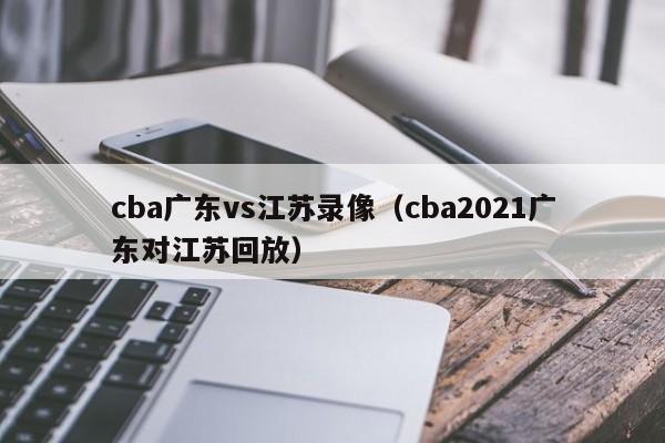 cba广东vs江苏录像（cba2021广东对江苏回放）