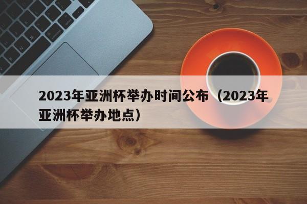 2023年亚洲杯举办时间公布（2023年亚洲杯举办地点）