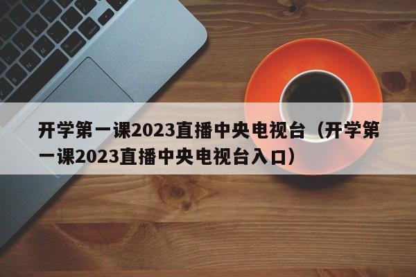 开学第一课2023直播中央电视台（开学第一课2023直播中央电视台入口）