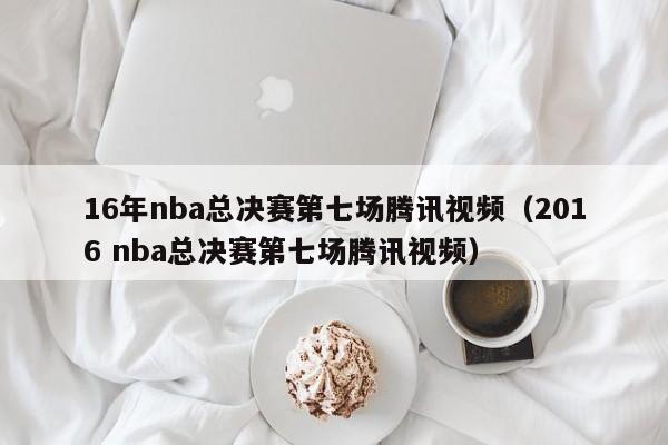 16年nba总决赛第七场腾讯视频（2016 nba总决赛第七场腾讯视频）