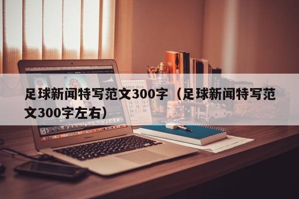 足球新闻特写范文300字（足球新闻特写范文300字左右）