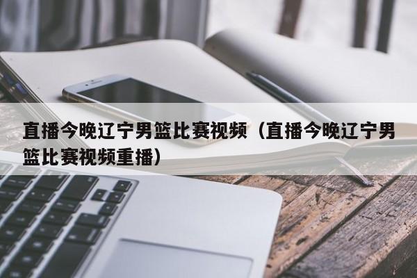 直播今晚辽宁男篮比赛视频（直播今晚辽宁男篮比赛视频重播）