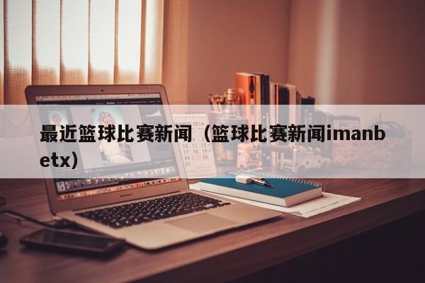 最近篮球比赛新闻（篮球比赛新闻imanbetx）