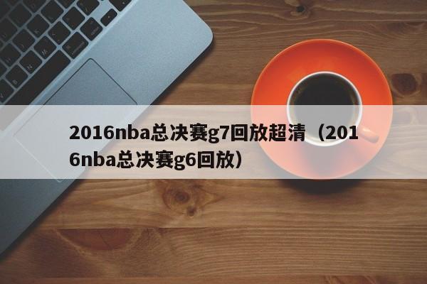 2016nba总决赛g7回放超清（2016nba总决赛g6回放）