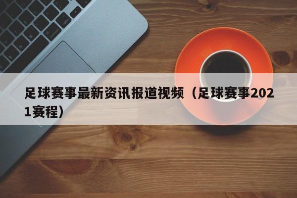 足球赛事最新资讯报道视频（足球赛事2021赛程）